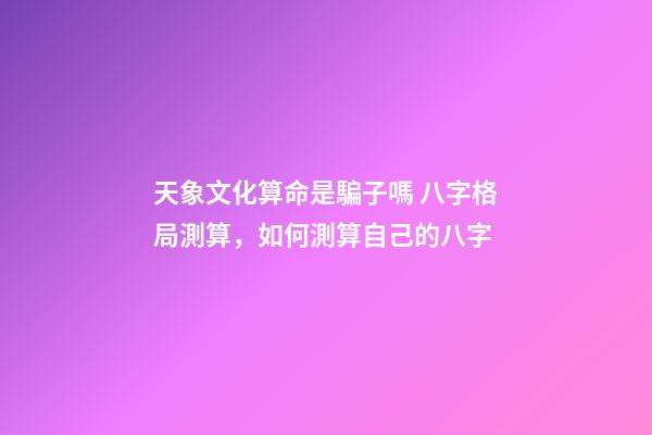 天象文化算命是騙子嗎 八字格局測算，如何測算自己的八字